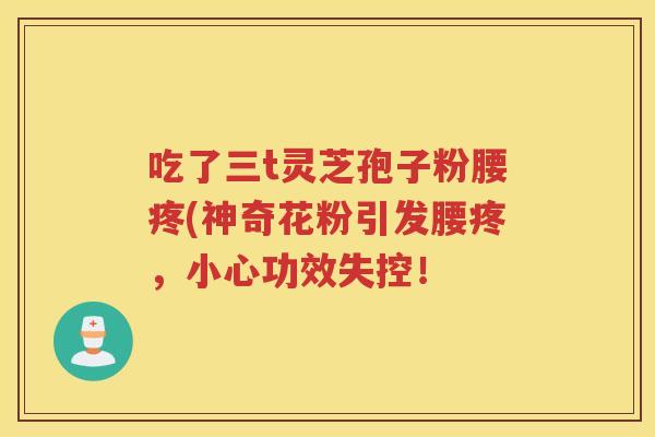 吃了三t灵芝孢子粉腰疼(神奇花粉引发腰疼，小心功效失控！