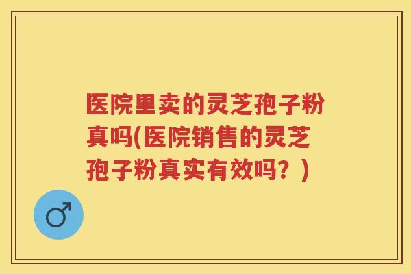 医院里卖的灵芝孢子粉真吗(医院销售的灵芝孢子粉真实有效吗？)