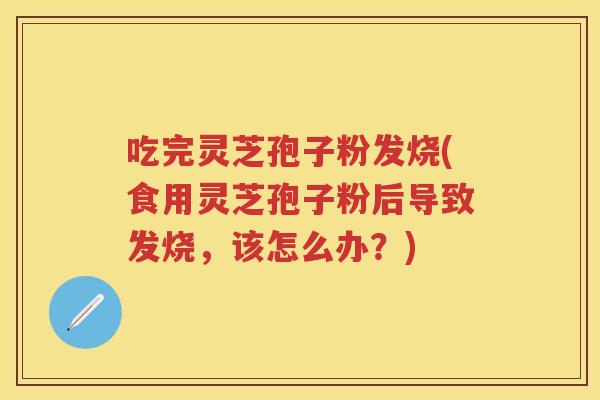 吃完灵芝孢子粉发烧(食用灵芝孢子粉后导致发烧，该怎么办？)