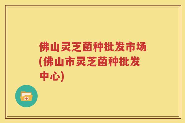 佛山灵芝菌种批发市场(佛山市灵芝菌种批发中心)