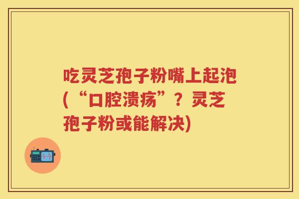 吃灵芝孢子粉嘴上起泡(“口腔溃疡”？灵芝孢子粉或能解决)