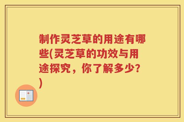 制作灵芝草的用途有哪些(灵芝草的功效与用途探究,你了解多少?) 制作灵芝草的用途有哪些(灵芝草的功效与用途探究,你了解多少?)