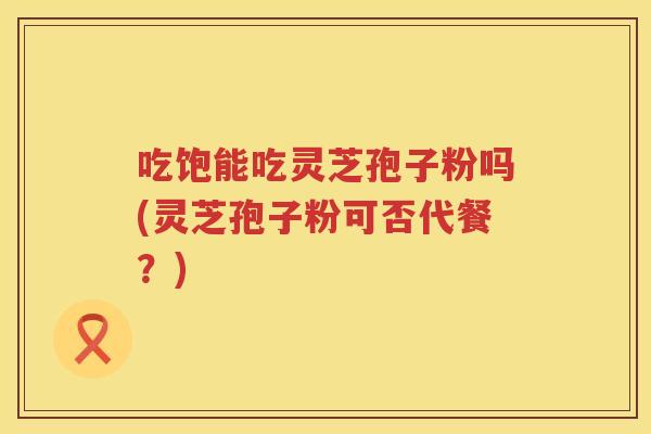 吃饱能吃灵芝孢子粉吗(灵芝孢子粉可否代餐?) 吃饱能吃灵芝孢子粉吗(灵芝孢子粉可否代餐?)