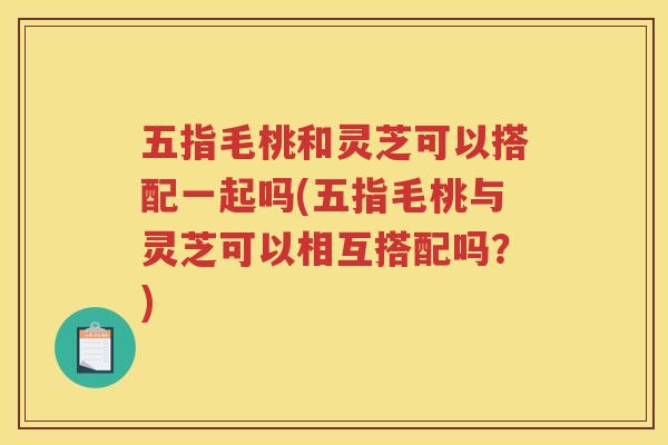 五指毛桃和灵芝可以搭配一起吗(五指毛桃与灵芝可以相互搭配吗?) 五指毛桃和灵芝可以搭配一起吗(五指毛桃与灵芝可以相互搭配吗?)