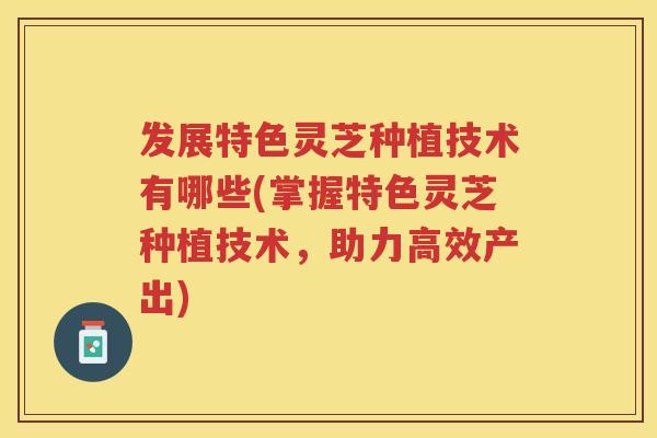 发展特色灵芝种植技术有哪些(掌握特色灵芝种植技术，助力高效产出)