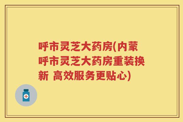 呼市灵芝大药房(内蒙呼市灵芝大药房重装换新 高效服务更贴心) 呼市灵芝大药房(内蒙呼市灵芝大药房重装换新 高效服务更贴心)