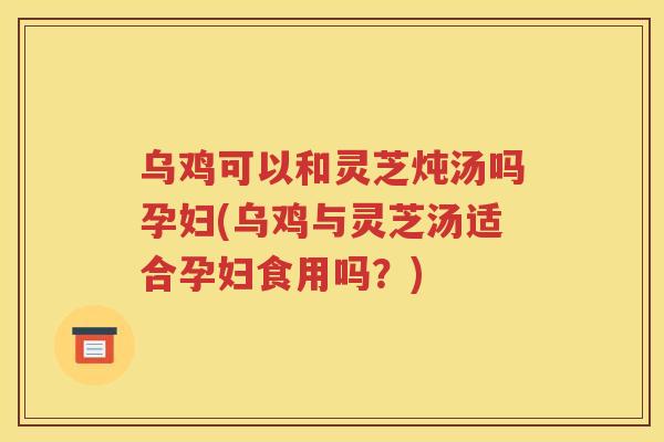 乌鸡可以和灵芝炖汤吗孕妇(乌鸡与灵芝汤适合孕妇食用吗？)
