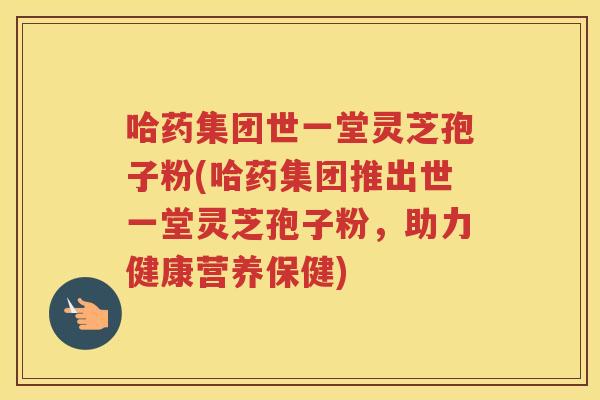 哈药集团世一堂灵芝孢子粉(哈药集团推出世一堂灵芝孢子粉,助力健康营养保健) 哈药集团世一堂灵芝孢子粉(哈药集团推出世一堂灵芝孢子粉,助力健康营养保健)