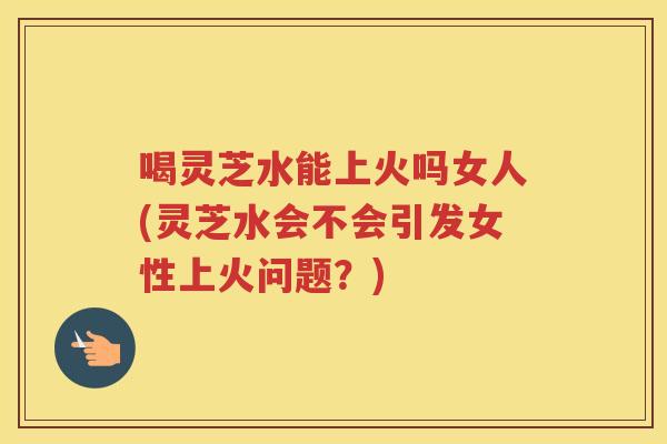喝灵芝水能上火吗女人(灵芝水会不会引发女性上火问题？)