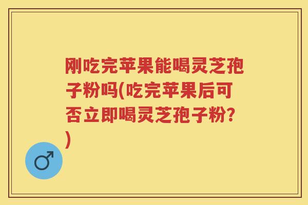 刚吃完苹果能喝灵芝孢子粉吗(吃完苹果后可否立即喝灵芝孢子粉？)