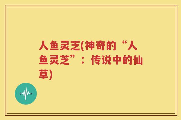 人鱼灵芝(神奇的“人鱼灵芝”：传说中的仙草)