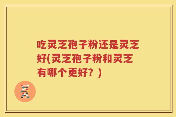 吃灵芝孢子粉还是灵芝好(灵芝孢子粉和灵芝有哪个更好？)