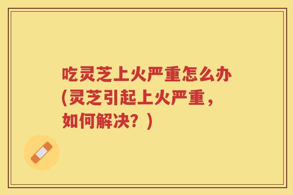 吃灵芝上火严重怎么办(灵芝引起上火严重，如何解决？)