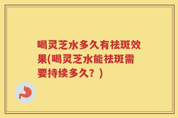 喝灵芝水多久有祛斑效果(喝灵芝水能祛斑需要持续多久？)