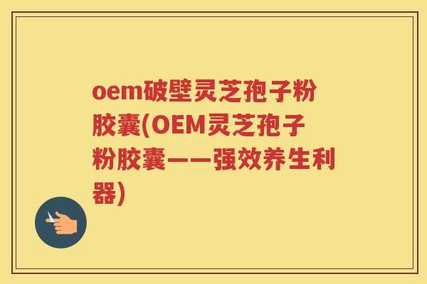 oem破壁灵芝孢子粉胶囊(OEM灵芝孢子粉胶囊——强效养生利器)