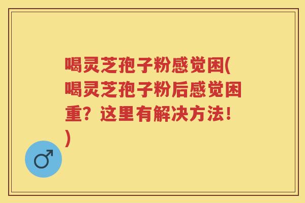 喝灵芝孢子粉感觉困(喝灵芝孢子粉后感觉困重？这里有解决方法！)