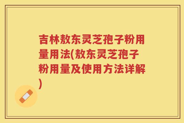 吉林敖东灵芝孢子粉用量用法(敖东灵芝孢子粉用量及使用方法详解)