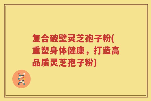 复合破壁灵芝孢子粉(重塑身体健康，打造高品质灵芝孢子粉)