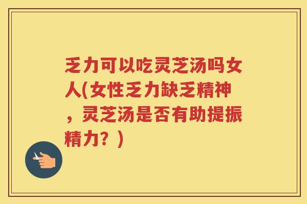 乏力可以吃灵芝汤吗女人(女性乏力缺乏精神，灵芝汤是否有助提振精力？)