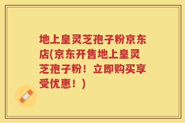 地上皇灵芝孢子粉京东店(京东开售地上皇灵芝孢子粉！立即购买享受优惠！)