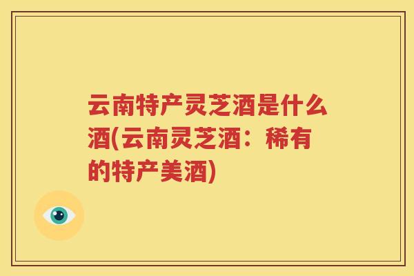 云南特产灵芝酒是什么酒(云南灵芝酒：稀有的特产美酒)