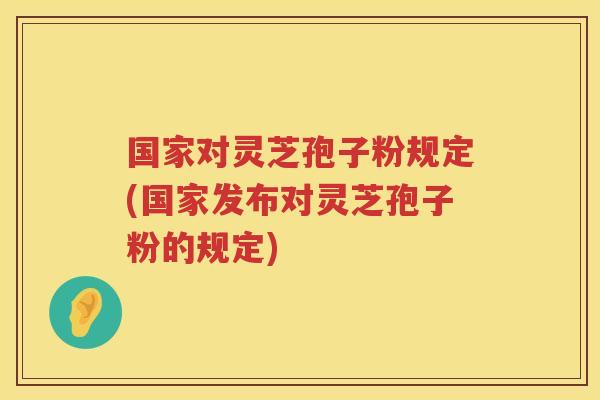 国家对灵芝孢子粉规定(国家发布对灵芝孢子粉的规定)