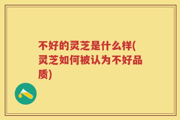 不好的灵芝是什么样(灵芝如何被认为不好品质)