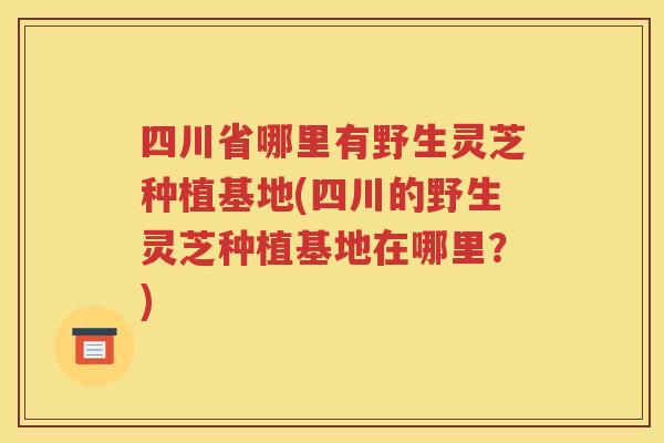 四川省哪里有野生灵芝种植基地(四川的野生灵芝种植基地在哪里？)
