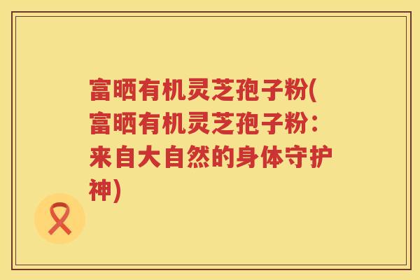 富晒有机灵芝孢子粉(富晒有机灵芝孢子粉：来自大自然的身体守护神)