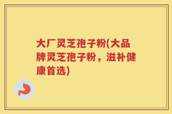大厂灵芝孢子粉(大品牌灵芝孢子粉，滋补健康首选)