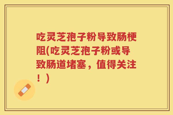 吃灵芝孢子粉导致肠梗阻(吃灵芝孢子粉或导致肠道堵塞，值得关注！)