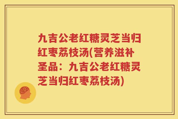 九吉公老红糖灵芝当归红枣荔枝汤(营养滋补圣品：九吉公老红糖灵芝当归红枣荔枝汤)