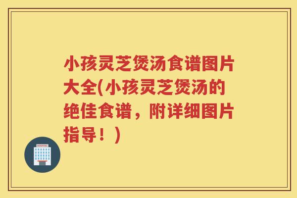 小孩灵芝煲汤食谱图片大全(小孩灵芝煲汤的绝佳食谱，附详细图片指导！)