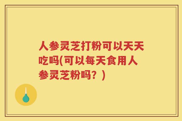 人参灵芝打粉可以天天吃吗(可以每天食用人参灵芝粉吗？)