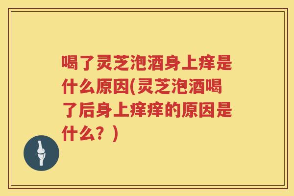 喝了灵芝泡酒身上痒是什么原因(灵芝泡酒喝了后身上痒痒的原因是什么？)