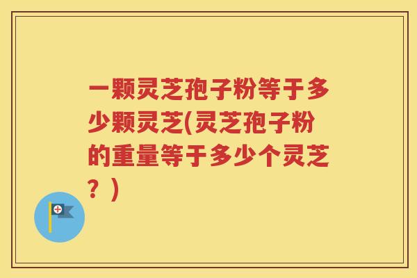 一颗灵芝孢子粉等于多少颗灵芝(灵芝孢子粉的重量等于多少个灵芝？)
