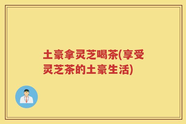 土豪拿灵芝喝茶(享受灵芝茶的土豪生活)
