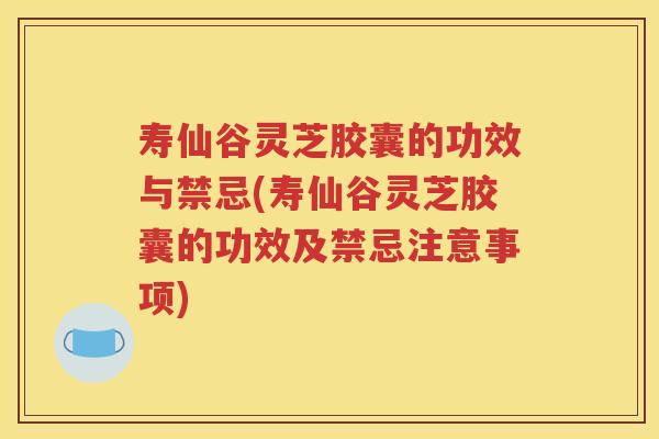 寿仙谷灵芝胶囊的功效与禁忌(寿仙谷灵芝胶囊的功效及禁忌注意事项)