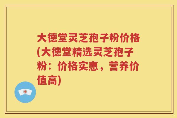 大德堂灵芝孢子粉价格(大德堂精选灵芝孢子粉：价格实惠，营养价值高)