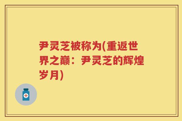 尹灵芝被称为(重返世界之巅：尹灵芝的辉煌岁月)