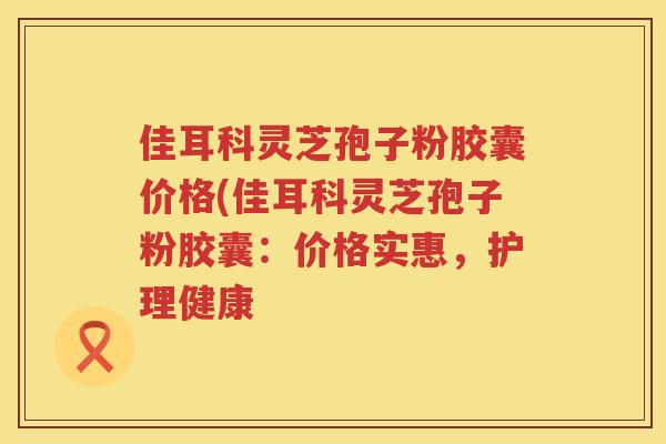 佳耳科灵芝孢子粉胶囊价格(佳耳科灵芝孢子粉胶囊:价格实惠,护理健康 佳耳科灵芝孢子粉胶囊价格(佳耳科灵芝孢子粉胶囊:价格实惠,护理健康