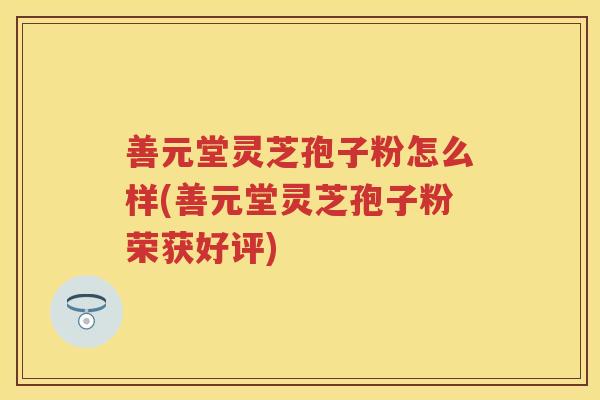 善元堂灵芝孢子粉怎么样(善元堂灵芝孢子粉荣获好评) 善元堂灵芝孢子粉怎么样(善元堂灵芝孢子粉荣获好评)