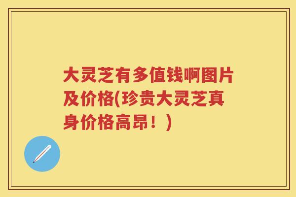 大灵芝有多值钱啊图片及价格(珍贵大灵芝真身价格高昂！)
