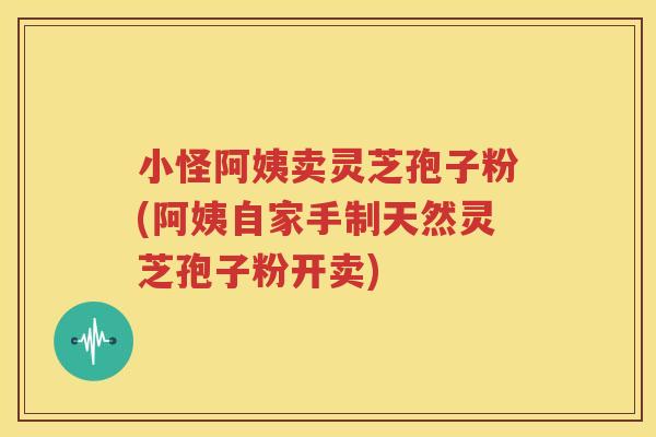 小怪阿姨卖灵芝孢子粉(阿姨自家手制天然灵芝孢子粉开卖)