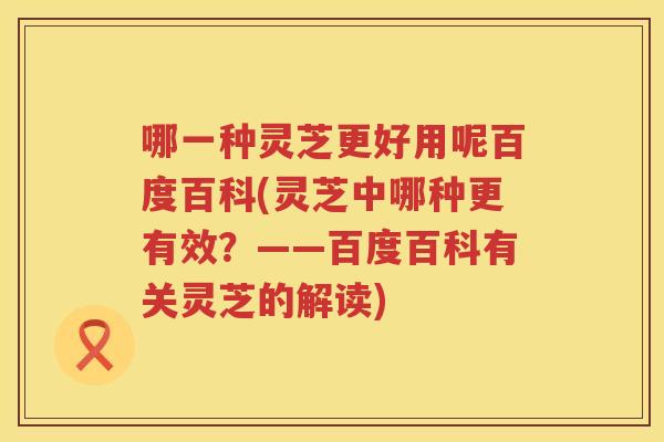 哪一种灵芝更好用呢百度百科(灵芝中哪种更有效?——百度百科有关灵芝的解读) 哪一种灵芝更好用呢百度百科(灵芝中哪种更有效?——百度百科有关灵芝的解读)