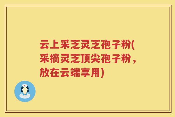 云上采芝灵芝孢子粉(采摘灵芝孢子粉,放在云端享用) 云上采芝灵芝孢子粉(采摘灵芝孢子粉,放在云端享用)