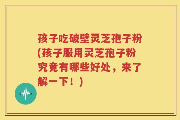孩子吃破壁灵芝孢子粉(孩子服用灵芝孢子粉究竟有哪些好处，来了解一下！)