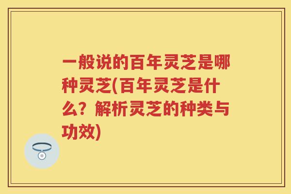 一般说的百年灵芝是哪种灵芝(百年灵芝是什么？解析灵芝的种类与功效)