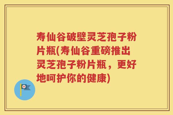 寿仙谷破壁灵芝孢子粉片瓶(寿仙谷重磅推出灵芝孢子粉片瓶,更好地呵护你的健康) 寿仙谷破壁灵芝孢子粉片瓶(寿仙谷重磅推出灵芝孢子粉片瓶,更好地呵护你的健康)