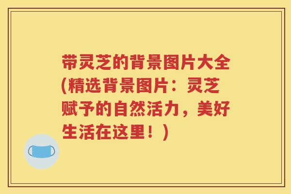 带灵芝的背景图片大全(精选背景图片：灵芝赋予的自然活力，美好生活在这里！)